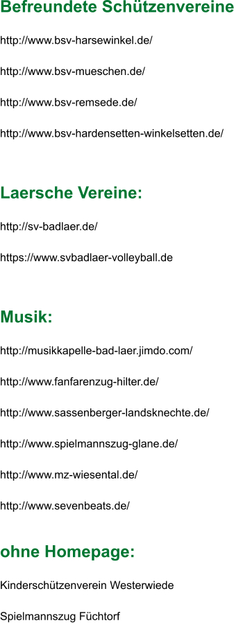 Befreundete Schützenvereine  http://www.bsv-harsewinkel.de/  http://www.bsv-mueschen.de/  http://www.bsv-remsede.de/  http://www.bsv-hardensetten-winkelsetten.de/     Laersche Vereine:  http://sv-badlaer.de/  https://www.svbadlaer-volleyball.de     Musik:  http://musikkapelle-bad-laer.jimdo.com/  http://www.fanfarenzug-hilter.de/  http://www.sassenberger-landsknechte.de/  http://www.spielmannszug-glane.de/  http://www.mz-wiesental.de/  http://www.sevenbeats.de/    ohne Homepage:  Kinderschützenverein Westerwiede  Spielmannszug Füchtorf