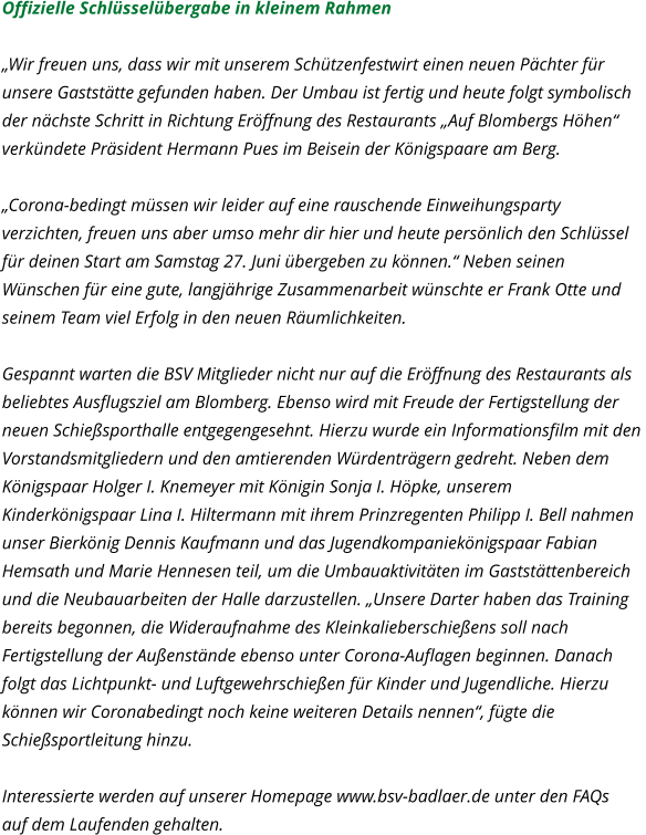 Offizielle Schlüsselübergabe in kleinem Rahmen  „Wir freuen uns, dass wir mit unserem Schützenfestwirt einen neuen Pächter für  unsere Gaststätte gefunden haben. Der Umbau ist fertig und heute folgt symbolisch  der nächste Schritt in Richtung Eröffnung des Restaurants „Auf Blombergs Höhen“  verkündete Präsident Hermann Pues im Beisein der Königspaare am Berg.   „Corona-bedingt müssen wir leider auf eine rauschende Einweihungsparty  verzichten, freuen uns aber umso mehr dir hier und heute persönlich den Schlüssel  für deinen Start am Samstag 27. Juni übergeben zu können.“ Neben seinen  Wünschen für eine gute, langjährige Zusammenarbeit wünschte er Frank Otte und  seinem Team viel Erfolg in den neuen Räumlichkeiten.   Gespannt warten die BSV Mitglieder nicht nur auf die Eröffnung des Restaurants als  beliebtes Ausflugsziel am Blomberg. Ebenso wird mit Freude der Fertigstellung der  neuen Schießsporthalle entgegengesehnt. Hierzu wurde ein Informationsfilm mit den  Vorstandsmitgliedern und den amtierenden Würdenträgern gedreht. Neben dem  Königspaar Holger I. Knemeyer mit Königin Sonja I. Höpke, unserem  Kinderkönigspaar Lina I. Hiltermann mit ihrem Prinzregenten Philipp I. Bell nahmen  unser Bierkönig Dennis Kaufmann und das Jugendkompaniekönigspaar Fabian  Hemsath und Marie Hennesen teil, um die Umbauaktivitäten im Gaststättenbereich  und die Neubauarbeiten der Halle darzustellen. „Unsere Darter haben das Training  bereits begonnen, die Wideraufnahme des Kleinkalieberschießens soll nach  Fertigstellung der Außenstände ebenso unter Corona-Auflagen beginnen. Danach  folgt das Lichtpunkt- und Luftgewehrschießen für Kinder und Jugendliche. Hierzu  können wir Coronabedingt noch keine weiteren Details nennen“, fügte die  Schießsportleitung hinzu.   Interessierte werden auf unserer Homepage www.bsv-badlaer.de unter den FAQs  auf dem Laufenden gehalten.