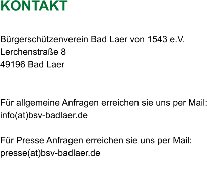 KONTAKT  Bürgerschützenverein Bad Laer von 1543 e.V. Lerchenstraße 8 49196 Bad Laer   Für allgemeine Anfragen erreichen sie uns per Mail: info(at)bsv-badlaer.de  Für Presse Anfragen erreichen sie uns per Mail: presse(at)bsv-badlaer.de