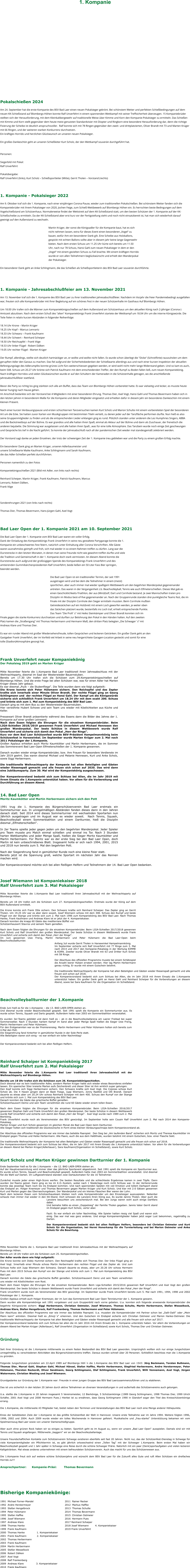 1. Kompanie                    Pokalschießen 2024   Am 24. September hat die erste Kompanie des BSV Bad Laer einen neuen Pokalsieger gekrönt. Bei schönstem Wetter und perfekten Schießbedingungen auf dem neuen KK-Schießstand auf Blombergs-Höhen konnte Ralf Unverfehrt in einem spannenden Wettkampf mit seiner Treffsicherheit überzeugen. 15 Kompaniebrüder stellten sich der Herausforderung, mit dem Kleinkalibergewehr auf traditionelle Weise über Kimme und Korn den Kompanie-Pokalsieger zu ermitteln. Das Schießen mit Kimme und Korn stellt gegenüber dem heute meist genutzten Standardvisier mit Diopter und Ringkorn eine besondere Herausforderung dar, denn die richtige Fixierung der Scheibe ist deutlich anspruchsvoller.  Ralf konnte sich mit 78 Ringen gegenüber den zweit- und drittplatzierten, Oliver Brandt mit 73 und Marten Krüger mit 66 Ringen, und der weiteren starken Konkurrenz durchsetzen.  Ein kräftiges Horrido und herzlichen Glückwunsch an unseren neuen Pokalsieger.  Ein großes Dankeschön geht an unseren Schießleiter Kurt Scholz, der den Wettkampf souverän durchgeführt hat.    Personen:  Siegerbild mit Pokal:  Ralf Unverfehrt  Pokalübergabe: Ralf Unverfehrt (links), Kurt Scholz – Schießsportleiter (Mitte), Gerrit Tholen – Vorstand (rechts)    1. Kompanie - Pokalsieger 2022  Am 9. Oktober traf sich die 1. Kompanie, nach einer einjährigen Corona-Pause, wieder zum traditionellen Pokalschießen. Bei schönstem Wetter fanden sich die Kompaniebrüder mit ihrem Pokalsieger von 2020, Jochen Feige, zum Schieß-Wettbewerb auf Blombergs Höhen ein. Es herrschten beste Bedingungen auf dem Vogelschießstand am Schützenhaus. Normalerweise findet der Wettstreit auf dem KK-Schießstand statt, um den besten Schützen der 1. Kompanie auf der KK-Schießscheibe zu ermitteln. Da der KK-Schießstand aber erst kurz vor der Fertigstellung steht und noch nicht einsatzbereit ist, hat man sich wiederholt darauf geeinigt auf den Außenstand zu wechseln.   Martin Krüger, der sonst die Königsadler für die Kompanie baut, hat es sich nicht nehmen lassen, extra für dieses Event einen besonderen „Vogel“ zu bauen, wofür ihm ein besonderer Dank gilt. Eine Scheibe aus Holzballons, gespickt mit echten Ballons sollte aber in diesem Jahr keine lange Gegenwehr bieten. Nach dem ersten Schuss um 11.25 Uhr kürte sich bereits um 11.50 Uhr, nach nur 78 Schuss, Hansi Gahl zum neuen Pokalsieger in dem er den „Vogel“ mit einem gezielten Schuss zu Fall brachte. Mit einem kräftigen Horrido wurde er von allen Teilnehmern beglückwünscht und erhielt den Wanderpokal der Pokalsieger.   Ein besonderer Dank geht an Anke Schlingmann, die das Schießen als Schießsportleiterin des BSV Bad Laer souverän durchführte.     1. Kompanie - Jahresabschlußfeier am 13. November 2021  Am 13. November traf sich die 1. Kompanie des BSV Bad Laer zu ihrer traditionellen Jahresabschlußfeier. Nachdem im Vorjahr die Feier Pandemiebedingt ausgefallen war, freuten sich alle Kompaniebrüder mit Ihrer Begleitung auf ein schönes Fest in der neuen Schützenhalle im Gasthaus Auf Blombergs Höhen.    Um 18.00 Uhr trafen sich die Männer zum Kompaniekönigsschießen auf dem Außenstand am Schützenhaus um den aktuellen König nach 2-jähriger (Corona-) Amtszeit abzulösen. Nach dem ersten Schuß des "alten" Kompaniekönigs Frank Unverfehrt startete der Wettkampf um 18.04 Uhr um die interne Königswürde. Die Teile fielen in relativ kurzen Abständen in folgender Reihenfolge:    18.14 Uhr Krone – Martin Krüger  18.25 Uhr Kopf – Marcus Lennartz  18.33 Uhr Schwanz – Frank Kaufmann  18.44 Uhr Schwert – Reinhard Scheiper  18.50 Uhr Reichsapfel – Frank Vöge  18.53 Uhr linker Flügel - Robert Dälken  19.05 Uhr rechter Flügel - Marten Krüger    Der Rumpf, allerdings, stellte sich deutlich hartnäckiger an, er wollte und wollte nicht fallen. Es wurde schon überlegt die "Dicke" (Schrotflinte) rauszuholen um dem gerupften Adler den Garaus zu machen. Das fiel aufgrund der Sicherheitsbedenken der Schießwarte allerdings aus und nach einer kurzen Inspektion der aktuellen Befestigungslage des Adlerumpfes konnte grünes Licht fürs weiterschiessen gegeben werden, er wird wohl nicht mehr lange Widerstand geben. Und so kam es auch, beim 508. Schuss um 20.27 Uhr krönte sich Patrick Kaufmann mit dem entscheidenden Treffer, der den Rumpf zu Boden fallen ließ, zum neuen Kompaniekönig. Nach kräftigen Horridos und vielen Glückwünschen wurde er auf den Schultern der Kameraden in die Schützenhalle getragen, wo die anschließende Jahresabschlußfeier stattfand.    Bevor die Party so richtig los ging stärkten sich alle am Buffet, dass das Team von Blombergs Höhen vorbereitet hatte. Es war vielseitig und lecker, es musste heute keiner hungrig nach Hause gehen.   Im Anschluß bedankte sich der Vorstand bei 4 Mitgliedern mit einer besonderen Ehrung. Thomas Dier, Axel Vogt, Hansi Gahl und Thomas Bevermann haben sich in den letzten Jahren in besonderem Maße für die Kompanie und deren Mitglieder eingesetzt und erhielten dafür in diesem Jahr ein besonderes Dankeschön mit einem kleinen Präsent.    Nach einer kurzen Verdauungspause und ersten schüchternen Tanzversuchen kamen Kurt Scholz und Marion Schulte mit einem vorbereiteten Spiel der besonderen Art um die Ecke. Sie hatten zuvor Karten von Musikgruppen mit bestimmten Titeln verteilt, zu denen jeder auf der Tanzfläche performen durfte. Nun hieß es also seine Gruppenmitglieder zu finden und als die entsprechenden Lieder erklangen ging es rund. Plötzlich standen unter anderem die Les Humphries Singers, ABBA und die Backstreetboys auf der Bühne. Es war grandios und alle hatten ihren Spaß, einmal als Akteur auf der Bühne und dann als Zuschauer, der frenetisch die anderen bejubelte. Die Stimmung war ausgelassen und alle hatten ihren Spaß…was für eine tolle Atmosphäre. Das Tanzbein wurde noch einige Zeit geschwungen und Gespräche bis tief in die Nacht geführt. So konnte der Jahresabschluß nach all der pandemischen Zeit wieder mal standesgemäß zelebriert werden.   Der Vorstand sagt danke an jeden Einzelnen, der trotz der schwierigen Zeit der 1. Kompanie treu geblieben war und die Party zu einem großen Erfolg machte.    Ein besonderer Dank ging an Marten Krüger, unseren Adlerbaumeister und unsere Schießwarte Maike Kaufmann, Anke Schlingmann und Sarah Kaufmann, die das Adler-Schießen perfekt durchführten.    Personen namentlich zu den Fotos  Kompaniekönigsschießen 2021 (Bild mit Adler, von links nach rechts)  Reinhard Scheiper, Martin Krüger, Frank Kaufmann, Patrick Kaufmann, Marcus Lennartz, Robert Dälken,  Frank Vöge    Sonderehrungen 2021 (von links nach rechts)  Thomas Dier, Thomas Bevermann, Hans-Jürgen Gahl, Axel Vogt    Bad Laer Open der 1. Kompanie 2021 am 10. September 2021  Die Bad Laer Open der 1. Kompanie vom BSV Bad Laer waren ein voller Erfolg. Dank der Einladung des Kompaniekönigs Frank Unverfehrt in seine neu gestaltete Partygarage konnte die 1. Kompanie ein unbeschwertes Fest feiern, natürlich unter Einhaltung aller Corona Vorschriften. Alle Gäste waren ausnahmslos geimpft und froh, sich mal wieder in so einem Rahmen treffen zu dürfen. Lang war die Durststrecke in den letzten Monaten, in denen man seine Freunde nicht wie gewohnt treffen durfte und viele die Tradition und Gemeinschaft in der 1. Kompanie doch stark vermissten. An diesem Abend konnte die Durststrecke auch aufgrund der großzügigen Spende des Kompaniekönigs Frank Unverfehrt und des amtierenden Gummibärchenpräsidenten Ralf Unverfehrt, beide ließen ein 50 Liter Fass Bier springen, beendet werden.  Die Bad Laer Open ist ein traditioneller Termin, der seit 1991 ausgetragen wird und bei dem die Teilnehmer in einem (meist) sportlichen, aber auch immer mal wieder spaßigem Wettbewerb um den begehrten Wanderpokal gegeneinander antreten. Das waren in der Vergangenheit z.b. Beachvolleyball, Tennis wie auch Elfmeterschießen. Dieses Mal gab es einen Geschicklichkeits-Triathlon, der aus (Mini)Golf, Dart und Cornhole bestand. Je zwei Mannschaften traten pro Disziplin im Modus best-of-five gegeneinander an. Nach der Gruppenrunde standen drei punktgleiche Teams fest, die im Finale mit der Disziplin Cornhole den Sieger ermitteln mussten. Beim Cornhole mußten Getreidesäckchen auf ein Holzbrett mit einem Loch geworfen werden, je weiter oben das Säckchen platziert wurde, bestenfalls ins Loch traf, erhielt entsprechende Punkte. Das Team "Die Profi´s" mit Heiko Steinkämper und Oliver Brandt konnten sich im Finale gegen die starke Konkurrenz durchsetzen und durften zur Belohnung den Pokal in den Händen halten. Auf den zweiten Platz kamen die „Straßengang“ mit Thomas Herbermann und Hermann Maß, den dritten Platz belegten „Die Schwager´s“ mit Andreas Klare und Thomas Dier.  Es war ein runder Abend mit großer Wiedersehensfreude, tollen Gesprächen und leckeren Getränken. Ein großer Dank geht an den Gastgeber Frank Unverfehrt, der im Vorfeld viel Arbeit in seine neu hergerichtete Garagen-Location gesteckt und somit für eine tolle (Stadion)Atmosphäre gesorgt hat.    Frank Unverfehrt neuer Kompaniekönig Der Pokalsieg 2019 geht an Marten Krüger  Mitte November feierte die 1.Kompanie Bad Laer traditionell ihren Jahresabschluss mit der Weihnachtsparty, diesmal im Saal der Westerwieder Bauernstuben. Bereits um 17.30 Uhr trafen sich die Schützen zum 29.Kompaniekönigsschießen auf Blombergs Höhen. Und die erste Frage bei allen Schützen war, was für einen Adler hat Marten Krüger dieses Jahr gebaut. Es war diesmal „Puck – die Stubenfliege“. Die Teile wurden dann wie folgt aufgeteilt: Die Krone konnte sich Peter Hülsmann sichern. Den Reichapfel und das Zepter krallte sich innerhalb einer Minute Oliver Brandt. Der rechte Flügel ging an Georg Schlingmann und  der rechten Flügel an Hansi Gahl. Der Kampf um die Königswürde sicherte sich schließlich Frank Unverfehrt um 18.24 Uhr mit dem exakt 200. Schuss und krönte sich zum 1. Mal zum Kompaniekönig des BSV Bad Laer. Danach ging es mit dem Bus zu den Westerwieder Bauernstuben. Hier verwöhnte Hubert Schowe und sein Team uns wieder mit Köstlichkeiten aus Küche und Keller.  Pressewart Oliver Brandt präsentierte während des Essens dann die Bilder des Jahres der 1. Kompanie auf einer großen Leinwand. Nach dem Essen folgten die Ehrungen für die einzelnen Kompaniebrüder. Beim LIGA-Schießen 2018/2019 gewannen Frank Unverfehrt und Michael Hennesen den großen Wanderpokal. Der beste Schütze in diesem Wettbewerb wurde Ralf Unverfehrt und sicherte sich damit den Pokal „Herr der Ringe“.  Kurz vor dem Bad Laer Schützenfest wurde BSV-Präsident Hampelmannkönig beim Schützenfest in Harsewinkel. Im September wurde Marten Krüger zum 2. Mal nach 2011 Pokalsieger der 1.Kompanie.  Großen Applaus erhielten auch Moritz Kaumkötter und Martin Herbermann, die im Sommer das Sommerevent Bad Laer-Open Elfmeterschießen der 1. Kompanie gewannen.  Danach wurden wieder einige Kompaniebrüder, bzw. ihre Frauen für besondere Verdienste im Jahr 2019 geehrt. Das waren diesmal Michael und Melanie Hennesen, Kurt und Anke Scholz, sowie Siggi Herbermann.  Die traditionelle Weihnachtsparty der Kompanie hat allen Beteiligten und Gästen wieder Riesenspaß gemacht und alle freuen sich schon auf 2020. Das wird dann eine Jubiläumsparty. Zum 30. Mal wird der Kompaniekönig ausgeschossen.  Der Kompanievorstand bedankt sich zum Schluss bei Allen, die im Jahr 2019 mit ihrem Einsatz die 1.Kompanie unterstützt haben. Vor allem für die Vorbereitung und Durchführung an diesem Abend.   14. Bad Laer Open Moritz Kaumkötter und Martin Herbermann sichern sich den Pott  1991 trug die 1. Kompanie des Bürgerschützenverein Bad Laer erstmals ein Sommerturnier aus. In unregelmäßigen Abständen fanden dieses dann in den Jahren danach statt. Seit 2014 wird dieses Sommerturnier mit wechselnden Sportarten nun Jährlich ausgetragen und im August war es wieder soweit.  Nach Tennis, Squash, Beachvolleyball einem Sommerbiathlon und einem Dartturnier, hieß die Disziplin diesmal „Elfmeterschießen“.   In 2er Teams spielte jeder gegen jeden um den begehrten Wanderpokal. Jeder Spieler pro Team musste pro Match einmal schießen und einmal ins Tor. Nach 3 Stunden harten Wettkampfes und jeder Menge Spaß, hießen die Sieger Moritz Kaumkötter und Martin Herbermann. Für Moritz war es der erste Sieg bei den Bad Laer Open, doch Martin ist kein unbeschriebenes Blatt. Insgesamt holte er sich nach 1994, 2001, 2015 und 2018 nun bereits zum 5. Mal den begehrten Pott.   Nach der Siegerehrung fand in gemütlicher Runde noch eine kleine Feier statt.  Bereits jetzt ist die Spannung groß, welche Sportart im nächsten Jahr das Rennen machen wird.  Der Kompanievorstand möchte sich bei allen fleißigen Helfern und Teilnehmern der 14. Bad Laer Open bedanken.    Josef Wiemann ist Kompaniekaiser 2018 Ralf Unverfehrt zum 3. Mal Pokalsieger  Mitte November feierte die 1.Kompanie Bad Laer traditionell ihren Jahresabschluß mit der Weihnachtsparty auf Blombergs Höhen.  Bereits um 18 Uhr trafen sich die Schützen zum 27. Kompaniekönigsschießen. Erstmals wurde der König auf dem BSV-Außenstand ermittelt.  Die Krone konnte sich Frank Otte sichern. Den Schwanz krallte sich Reinhard Scheiper. Das Zepter ging an Gerrit Tholen. Um 19.25 Uhr war es aber dann soweit, Josef Wiemann schoss mit dem 308. Schuss den Rumpf und beide Flügel von der Stange und krönte sich zum 2. Mal nach 1996 zum Kompaniekönig des BSV Bad Laer. Nach Thomas Hanke, Frank Kaufmann und Andreas Klare ist er jetzt der 4. Kompaniekaiser. Danach konnten die knapp 60 Gäste das mediterrane Büffet von Schützenhauswirt Stavros und seinem Team genießen.  Nach dem Essen folgten die Ehrungen für die einzelnen Kompaniebrüder. Beim LIGA-Schießen 2017/2018 gewannen Kurt Scholz und Ralf Unverfehrt den großen Wanderpokal. Der beste Schütze in diesem Wettbewerb wurde Frank Unverfehrt und sicherte sich damit den Pokal „Herr der Ringe“.  Im Juni gewannen Uwe Frerig, Martin Herbermann und Peter Hülsmann die Bad Laer-Open beim Beachvolleyballturnier.  Anfang Juli wurde Gerrit Tholen in Harsewinkel Hampelmannkönig. Im September sicherte sich Ralf Unverfehrt mit 77 Ringe zum 3. Mal nach 2014 und 2017 den Kompanie-Pokalsieg in der Wertung KIMME & KORN. Zweiter wurde Oliver Brandt mit 63 und Dritter Kurt Scholz mit 58 Ringe.  Der Abschluss des offiziellen Programms musste bei einem Schätzspiel die Anzahl leerer Hülsen erraten werden. Hier lag Martin Herbermann genau richtig. Er wurde mit einem Gutschein belohnt.  Die traditionelle Weihnachtsparty der Kompanie hat allen Beteiligten und Gästen wieder Riesenspaß gemacht und alle freuen sich schon auf 2018. Der Kompanievorstand bedankt sich zum Schluss bei Allen, die im Jahr 2018 mit ihrem Einsatz die 1.Kompanie unterstützt haben. Ein großer Dank geht an Hansi Gahl und Reinhard Scheiper für die Vorbereitungen an diesem Abend, sowie bei Sara Kaufmann für die Organisation im Schießstand.    Beachvolleyballturnier der 1.Kompanie  Ende Juni hieß es für die 1.Kompanie – die 13. BAD LAER-OPEN stehen an. Und diesmal wurde wieder Beachvolleyball gespielt. Seit 1991 spielt die Kompanie ein Sommerturnier aus. Es wurde schon Tennis, Squash und Darts gespielt. Außerdem hatte man 2003 ein Sommerbiathlon veranstaltet.  Es wurden 3er-Teams gebildet und dann hieß es – ab in die Beachvolleyballarena am Laerer Freibad bei super Sommerwetter. Nach 3 Stunden hartem Kampf im Sand aber jeder Menge Spaß hießen die Sieger Uwe Frerig, Martin Herbermann und Peter Hülsmann. Für den Erstgenannten war es der Premierensieg. Martin Herbermann und Peter Hülsmann holten sich bereits zum  4.Mal den Pott. Die Siegerehrung fand hinterher in gemütlicher Runde in der Sole-Perle statt. Alle Beteiligten waren sich einig - es war einfach ein toller Nachmittag!   Der Kompanievorstand bedankt sich bei allen fleißigen Helfern.    Reinhard Schaiper ist Kompaniekönig 2017 Ralf Unverfehrt zum 2. Mal Pokalsieger  Mitte November feierte die 1.Kompanie Bad Laer traditionell ihren Jahresabschluß mit der Weihnachtsparty auf Blombergs Höhen.  Bereits um 18 Uhr trafen sich die Schützen zum 26. Kompaniekönigsschießen.  Doch diesmal war es kein traditioneller Adler, sondern Marten Krüger hatte sich wieder etwas Besonderes einfallen lassen. Ein spanischer Stier kreierte Marten aufs Zeichenbrett und dieser Stier ist ihm wirklich super gelungen. Den Kopf konnte sich Siggi Herbermann sichern. Den Schwanz krallte sich Axel Vogt. Die Cojones schoss Kurt Scholz ab. Die 4 Haxen gingen dann an Basti Foege, Jupp Wiemann, Jonny Rasfeld und Olli Brandt. Danach dauerte es etwas aber um 20.24 Uhr schoss Reinhard Schaiper mit dem 400. Schuss den Rumpf von der Stange und krönte sich zum 1. Mal zum Kompaniekönig des BSV Bad Laer. Danach konnten die Gäste das griechische Büffet genießen. Schützenhauswirt Demiz und sein Team verwöhnten die rund 60 Gäste wieder einem tollen Essen.  Nach dem Essen folgten die Ehrungen für die einzelnen Kompaniebrüder. Beim LIGA-Schießen 2016/2017 gewannen Stephan Gahl und Frank Unverfehrt den großen Wanderpokal. Der beste Schütze in diesem Wettbewerb wurde Ralf Unverfehrt und sicherte sich damit den Pokal „Herr der Ringe“.  Axel Vogt wurde nach 1989 zum 2. Mal Bierkönig.  Frank Unverfehrt wurde noch als Vereinsmeister des BSV gewürdigt. Im September holte sein Cousin Ralf Unverfehrt zum 2. Mal nach 2014 den Kompanie-Pokalsieg. Marten Krüger und Kurt Scholz gewannen im gleichen Monat die Bad Laer-Open beim Dartturnier.  Alle Sieger holten sich traditionell die Glückwünsche in Form eines kleinen Verdaungsschnaps beim Kompanievorstand ab.  Der Abschluss des offiziellen Programms war wie immer das beliebte Paarspiel.  Den Sieg bei „Am laufenden Band“ sicherten sich Moritz und Theresa Kaumkötter im Endspiel gegen Thomas und Heike Herbermann. Alle Paare, auch die aus dem Halbfinale, wurden belohnt mit einem Gutschein, bzw. einer Flasche Sekt.  Die traditionelle Weihnachtsparty der Kompanie hat allen Beteiligten und Gästen wieder Riesenspaß gemacht und alle freuen sich schon auf 2018. Der Kompanievorstand bedankt sich zum Schluss bei Allen, die im Jahr 2017 mit ihrem Einsatz die 1.Kompanie unterstützt haben. Vor allem für die Vorbereitungen an diesem Abend bei Marten Krüger(Adlerbauer), Sara Kaufmann(Organisation im Schießstand), sowie Kurt Scholz.   Kurt Scholz und Marten Krüger gewinnen Dartturnier der 1. Kompanie  Ende September hieß es für die 1.Kompanie – die 12. BAD LAER-OPEN stehen an. Auf der Hauptversammlung wird immer über das jährliche Sportevent abgestimmt. Seit 1991 spielt die Kompanie ein Sportturnier aus. Es wurde schon Tennis, Squash und Beachvolleyball gespielt. Außerdem hatte man 2003 ein Sommerbiathlon veranstaltet. Und diesmal fiel die Wahl auf Darten. Im Luftgewehrstand standen zwei Dartautomaten für die 16 Teilnehmer.  Zunächst musste jeder einen High-Score werfen. Die besten Resultate und die schlechteste Ergebnisse kamen in zwei Töpfe. Dann wurden 2er-Teams gelost. Dann ging es los im K.O.-System, wobei nach 1 Niederlage noch nicht Schluss war. In der Verliererrunde konnte das jeweilige Team noch bis ins Endspiel kommen. Und nach spannenden Spielen mit viel Emotion und tollem Dartsport stand das Endspiel an. Holger Knemeyer und Thomas Bevermann gegen Marten Krüger und Kurt Scholz. Und klar mit 2:0 Sätzen gewannen Kurt und Marten gegen das Überraschungsteam. Der Wanderpokal und ein kleines Fässchen Bier waren der Lohn.  Nach dem leckeren Essen vom Schützenhausteam blieben noch viele Kompaniebrüder um den Einzelsieger auszuspielen. Nebenbei schaute man immer mal wieder in den KK-Stand. Dort schossen die Lanziere ihren König aus. Es wurde Jannis Tholen. Aber auch die Lanziere besuchten uns zwischendurch mal. Bei den Jungs waren wohl auch einige Dartfans dabei. Und beinahe hätte es einen „Doppelsieg“ der Familie Tholen gegeben. Jannis Vater Gerrit stand im Endspiel gegen Kurt Scholz, verlor aber.  Fazit: Es war einfach ein toller Nachmittag. Alle Spieler hatten riesig viel Spaß und waren sich einig. Das war mal was ganz anderes. Und einige Kompaniemitglieder haben jetzt sogar Lust bekommen, regelmäßig zu Darten.  Der Kompanievorstand bedankt sich bei allen fleißigen Helfern, besonders bei Christian Ostmeier und Kurt Scholz für die Organisation, bei Hermi Honerkamp für die Turnierleitung und bei Marion Ostmeier und Anke Scholz für die Bewirtung.    Mitte November feierte die 1. Kompanie Bad Laer traditionell ihren Jahresabschluss mit der Weihnachtsparty auf Blombergs Höhen. Bereits um 18 Uhr trafen sich die Schützen zum 25. Kompaniekönigschießen. Der Adler wurde dann wie folgt aufgeteilt:  Die Krone konnte sich Diddy Hummel sichern. Den Reichsapfel krallte sich Thomas Dier. Der linke Flügel ging an Axel Vogt. Innerhalb einer Minute schoss Martin Herbermann den rechten Flügel und das Zepter ab. Und zum Schluss holte sich Jupp Wiemann den Schwanz. Danach dauerte es etwas, aber um 20.26 Uhr schoss Hermann Pues mit dem 2015 Schuss den Rumpf von der Stange und krönte sich zum 1. Mal zum Kompaniekönig des BSV Bad Laer. Danach konnten die Gäste das griechische Buffet genießen. Schützenhauswirt Deniz und sein Team verwöhnten uns wieder mit Köstlichkeiten vom Rost. Nach dem Essen folgten die Ehrungen für die einzelnen Kompaniebrüder. Beim Liga-Schießen 2015/2016 gewannen Ralf Unverfehrt und Axel Vogt den großen Wanderpokal. Der beste Schütze in diesem Wettbewerb wurde Frank Unverfehrt und sicherte sich damit den Pokal „Herr der Ringe“. Frank Unverfehrt wurde noch als Vereinsmeister des BSV gewürdigt. Im September wurde Frank Unverfehrt bereits zum 5. Mal nach 1991, 1994, 1998 und 2002 Pokalsieger der 1. Kompanie. Großen Applaus erhielt auch Holger Knemeyer, der im Juni das Sommerevent Bad Laer Open Tennisturnier der 1. Kompanie gewann. Dann wurden alle Kompaniekönige seit 1991 vorgelesen und zum Gruppenbild nach vorne gebeten. U.a. konnten sich folgende anwesende Kompaniebrüder die begehrte Königswürde sichern: Siggi Herbermann, Christian Ostmeier, Josef Wiemann, Thomas Schulte, Martin Herbermann, Stefan Wesselkock, Andreas Klare, Stefan Hengelbrock, Ralf Frankenberg, Thomas Herbermann und Peter Hülsmann.  Der Abschluss des offiziellen Programms war wie immer das beliebte Paarspiel. U.a. mussten die Kompaniebrüder mit Partner schon bei „Dalli-Dalli“ oder „Mein Mann kann“ antreten. Diesmal hieß es „Emoji´s“ erkennen. Und den Gutschein im Endspiel sicherte sich Chrisitan Ostmeier und Marion Hanke-Ostmeier. Die traditionelle Weihnachtsparty der Kompanie hat allen Beteiligten und Gästen wieder Riesenspaß gemacht und alle freuen sich schon auf 2017. Der Kompanievorstand bedankte sich zum Schluss bei allen die im Jahr 2016 mit ihrem Einsatz die 1. Kompanie unterstütz haben. Vor allem die Vorbereitungen an diesem Abend bei Marten Krüger (Adlerbauer), Ralf Unverfehrt (Organisation im Schießstand) sowie Kurt Scholz, Thomas Dier und Christian Ostmeier.    Gründung  Seit ihrer Gründung ist die 1.Kompanie mittlerweile zu einem festen Bestandteil des BSV Bad Laer geworden. Ursprünglich wollten sich nur einige Jungschützen unregelmäßig zu verschiedenen Aktivitäten des Bürgerschützenvereins treffen. Daraus wurden schnell über 20 Personen. Schließlich beschloss man die 1.Kompanie zu gründen.  Folgende Jungschützen gründeten am 22.April 1989 auf Blombergs Höh`n die 1.Kompanie des BSV Bad Laer von 1543: Jörg Beckmann, Torsten Bußmann, Thomas Dier, Marcel Gahl, Stephan Gahl, Michael Hänsel, Stefan Haffke, Martin Herbermann, Siegfried Herbermann, Andre Herstermeyer, Peter Hülsmann, Thorsten Reckordt, Oliver Sandmann, Georg Schlingmann, Olaf Schlingmann, Frank Unverfehrt, Willi Vennemann, Axel Vogt, Jürgen Watermann, Christian Westing und Josef Wiemann.  Grundgedanke zur Gründung der 1.Kompanie war: Freunde in einer jungen Gruppe des BSV Bad Laerzusammenzuführen und zu etablieren.  Das ist uns sicherlich in den letzten 20 Jahren durch aktive Teilnahmen an diversen Veranstaltungen in und außerhalb des Schützenvereins auch gelungen.  U.a. stellte die 1.Kompanie in 20 Jahren insgesamt 5 Vereinsmeister, 12 Bierkönige, 5 Schützenkönige (1989 Georg Schlingmann, 1998 Thomas Dier, 1999 Ulrich Schäfer, 2001 Axel Vogt und 2008 Hermann Pues.) Hierbei ist zu erwähnen, dass Georg Schlingmann 1990 in Glandorf sogar den Titel des Kreisschützenkönigs errang.  Die 1.Kompanie, die mittlerweile 43 Mitglieder hat, bietet neben den Terminen und Veranstaltungen des BSV Bad Laer noch eine Menge anderer Höhepunkte.  Eines der beliebtesten Ziele der 1.Kompanie ist das größte Schützenfest der Welt in Hannover. Unsere erste Teilnahme war im Jahre 1994. Weitere folgten 1996, 1998, 2002 und 2004. Auch 2009 wurde wieder ein tolles Wochenende in Hannover gefeiert. Musikalische und „frau-starke“ Unterstützung bekamen wir vom Spielmannszug Bad Laer sowie von unserer Damenschießgruppe.  Aber auch ohne grünen Rock haben wir so einiges zu bieten. Sportlich geht es im August zu, wenn wir unsere „Bad Laer Open“ ausspielen. Damals sind wir mit Tennis und Squash angefangen. Mittlerweile „baggern“ wir an der Beachvolleyballanlage.  Unsere freundschaftlichen Kontakte zum Schützenverein Schwege existieren ebenfalls seit fast 20 Jahren. Nicht nur, das der Schützenfest-Dienstag in Schwege für viele Kompaniemitglieder ein Pflichttermin ist, es gibt jährlich ortswechselnd einen „Tollen Tag“ mit der Schweger 1.Kompanie. Beim ersten Mal haben wir Beachvolleyball gespielt und 1 Jahr später in Schwege eine Reise durch die schöne Schweger Prärie. Natürlich mit ein paar (Denk)sportaufgaben und vielen leckeren Kaltgetränken. Mal etwas anderes unternehmen mit einem befreundeten Schützenverein. Auch das macht für uns das Schützenwesen aus.  Die 1.Kompanie freut sich auf weitere schöne Schützenjahre und wünscht dem BSV Bad Laer für die Zukunft alles Gute und ruft Allen Schützen ein dreifaches Horrido zu!!!  Ansprechpartner:      Kompanie-Präsi:        Thomas Bevermann      Bisherige Kompaniekönige:  1991  Michael Forner-Mandel					2011  Rainer Recker 1992  Andre Herstermeyer					2012  Markus Haffke 1993  Stefan Hengelbrock					2013  Thomas Schulte 1994  Peter Hülsmann						2014	Thomas Bevermann 1995  Stefan Haffke						2015	Christian Ostmeier 1996  Josef Wiemann						2016	Hermann Pues 1997  Andreas Klare						2017 Reinhard Schaiper 1998  Thomas Hanke						2018 Josef Wiemann	  4. Kompaniekaiser 1999  Frank Kaufmann						2019 Frank Unverfehrt 2000  Thomas Hanke               1. Kompaniekaiser	 2001  Frank Kaufmann             2. Kompaniekaiser	 2002  Thomas Herbermann					 2003  Frank Kaufmann 2004  Martin Herbermann 2005  Stefan Wesselkock 2006  Robert Dälken 2007  Axel Vogt 2008  Ralf Frankenberg 2009  Andreas Klare         	3. Kompaniekaiser	 2010  Frank Kaufmann
