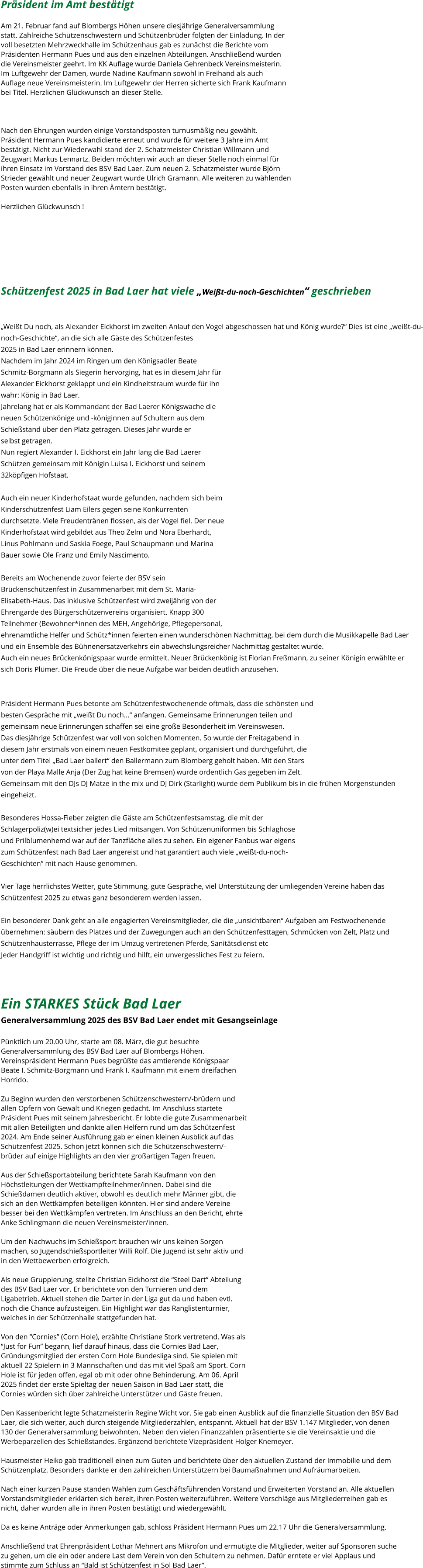 Präsident im Amt bestätigt  Am 21. Februar fand auf Blombergs Höhen unsere diesjährige Generalversammlung  statt. Zahlreiche Schützenschwestern und Schützenbrüder folgten der Einladung. In der  voll besetzten Mehrzweckhalle im Schützenhaus gab es zunächst die Berichte vom  Präsidenten Hermann Pues und aus den einzelnen Abteilungen. Anschließend wurden  die Vereinsmeister geehrt. Im KK Auflage wurde Daniela Gehrenbeck Vereinsmeisterin.  Im Luftgewehr der Damen, wurde Nadine Kaufmann sowohl in Freihand als auch  Auflage neue Vereinsmeisterin. Im Luftgewehr der Herren sicherte sich Frank Kaufmann  bei Titel. Herzlichen Glückwunsch an dieser Stelle.    Nach den Ehrungen wurden einige Vorstandsposten turnusmäßig neu gewählt.  Präsident Hermann Pues kandidierte erneut und wurde für weitere 3 Jahre im Amt  bestätigt. Nicht zur Wiederwahl stand der 2. Schatzmeister Christian Willmann und  Zeugwart Markus Lennartz. Beiden möchten wir auch an dieser Stelle noch einmal für  ihren Einsatz im Vorstand des BSV Bad Laer. Zum neuen 2. Schatzmeister wurde Björn  Strieder gewählt und neuer Zeugwart wurde Ulrich Gramann. Alle weiteren zu wählenden  Posten wurden ebenfalls in ihren Ämtern bestätigt.   Herzlichen Glückwunsch !        Schützenfest 2025 in Bad Laer hat viele „Weißt-du-noch-Geschichten“ geschrieben   „Weißt Du noch, als Alexander Eickhorst im zweiten Anlauf den Vogel abgeschossen hat und König wurde?“ Dies ist eine „weißt-du- noch-Geschichte“, an die sich alle Gäste des Schützenfestes  2025 in Bad Laer erinnern können. Nachdem im Jahr 2024 im Ringen um den Königsadler Beate  Schmitz-Borgmann als Siegerin hervorging, hat es in diesem Jahr für  Alexander Eickhorst geklappt und ein Kindheitstraum wurde für ihn  wahr: König in Bad Laer. Jahrelang hat er als Kommandant der Bad Laerer Königswache die  neuen Schützenkönige und -königinnen auf Schultern aus dem  Schießstand über den Platz getragen. Dieses Jahr wurde er  selbst getragen. Nun regiert Alexander I. Eickhorst ein Jahr lang die Bad Laerer  Schützen gemeinsam mit Königin Luisa I. Eickhorst und seinem  32köpfigen Hofstaat.  Auch ein neuer Kinderhofstaat wurde gefunden, nachdem sich beim  Kinderschützenfest Liam Eilers gegen seine Konkurrenten  durchsetzte. Viele Freudentränen flossen, als der Vogel fiel. Der neue  Kinderhofstaat wird gebildet aus Theo Zelm und Nora Eberhardt,  Linus Pohlmann und Saskia Foege, Paul Schaupmann und Marina  Bauer sowie Ole Franz und Emily Nascimento.  Bereits am Wochenende zuvor feierte der BSV sein  Brückenschützenfest in Zusammenarbeit mit dem St. Maria- Elisabeth-Haus. Das inklusive Schützenfest wird zweijährig von der  Ehrengarde des Bürgerschützenvereins organisiert. Knapp 300  Teilnehmer (Bewohner*innen des MEH, Angehörige, Pflegepersonal,  ehrenamtliche Helfer und Schütz*innen feierten einen wunderschönen Nachmittag, bei dem durch die Musikkapelle Bad Laer  und ein Ensemble des Bühnenersatzverkehrs ein abwechslungsreicher Nachmittag gestaltet wurde. Auch ein neues Brückenkönigspaar wurde ermittelt. Neuer Brückenkönig ist Florian Freßmann, zu seiner Königin erwählte er  sich Doris Plümer. Die Freude über die neue Aufgabe war beiden deutlich anzusehen.   Präsident Hermann Pues betonte am Schützenfestwochenende oftmals, dass die schönsten und  besten Gespräche mit „weißt Du noch...“ anfangen. Gemeinsame Erinnerungen teilen und  gemeinsam neue Erinnerungen schaffen sei eine große Besonderheit im Vereinswesen. Das diesjährige Schützenfest war voll von solchen Momenten. So wurde der Freitagabend in  diesem Jahr erstmals von einem neuen Festkomitee geplant, organisiert und durchgeführt, die  unter dem Titel „Bad Laer ballert“ den Ballermann zum Blomberg geholt haben. Mit den Stars  von der Playa Malle Anja (Der Zug hat keine Bremsen) wurde ordentlich Gas gegeben im Zelt.  Gemeinsam mit den DJs DJ Matze in the mix und DJ Dirk (Starlight) wurde dem Publikum bis in die frühen Morgenstunden  eingeheizt.  Besonderes Hossa-Fieber zeigten die Gäste am Schützenfestsamstag, die mit der  Schlagerpoliz(w)ei textsicher jedes Lied mitsangen. Von Schützenuniformen bis Schlaghose  und Prilblumenhemd war auf der Tanzfläche alles zu sehen. Ein eigener Fanbus war eigens  zum Schützenfest nach Bad Laer angereist und hat garantiert auch viele „weißt-du-noch- Geschichten“ mit nach Hause genommen.  Vier Tage herrlichstes Wetter, gute Stimmung, gute Gespräche, viel Unterstützung der umliegenden Vereine haben das  Schützenfest 2025 zu etwas ganz besonderem werden lassen.  Ein besonderer Dank geht an alle engagierten Vereinsmitglieder, die die „unsichtbaren“ Aufgaben am Festwochenende  übernehmen: säubern des Platzes und der Zuwegungen auch an den Schützenfesttagen, Schmücken von Zelt, Platz und  Schützenhausterrasse, Pflege der im Umzug vertretenen Pferde, Sanitätsdienst etc Jeder Handgriff ist wichtig und richtig und hilft, ein unvergessliches Fest zu feiern.   Ein STARKES Stück Bad Laer  Generalversammlung 2025 des BSV Bad Laer endet mit Gesangseinlage   Pünktlich um 20.00 Uhr, starte am 08. März, die gut besuchte  Generalversammlung des BSV Bad Laer auf Blombergs Höhen.  Vereinspräsident Hermann Pues begrüßte das amtierende Königspaar  Beate I. Schmitz-Borgmann und Frank I. Kaufmann mit einem dreifachen  Horrido.    Zu Beginn wurden den verstorbenen Schützenschwestern/-brüdern und  allen Opfern von Gewalt und Kriegen gedacht. Im Anschluss startete  Präsident Pues mit seinem Jahresbericht. Er lobte die gute Zusammenarbeit  mit allen Beteiligten und dankte allen Helfern rund um das Schützenfest  2024. Am Ende seiner Ausführung gab er einen kleinen Ausblick auf das  Schützenfest 2025. Schon jetzt können sich die Schützenschwestern/- brüder auf einige Highlights an den vier großartigen Tagen freuen.   Aus der Schießsportabteilung berichtete Sarah Kaufmann von den  Höchstleitungen der Wettkampfteilnehmer/innen. Dabei sind die  Schießdamen deutlich aktiver, obwohl es deutlich mehr Männer gibt, die  sich an den Wettkämpfen beteiligen könnten. Hier sind andere Vereine  besser bei den Wettkämpfen vertreten. Im Anschluss an den Bericht, ehrte  Anke Schlingmann die neuen Vereinsmeister/innen.   Um den Nachwuchs im Schießsport brauchen wir uns keinen Sorgen  machen, so Jugendschießsportleiter Willi Rolf. Die Jugend ist sehr aktiv und  in den Wettbewerben erfolgreich.   Als neue Gruppierung, stellte Christian Eickhorst die “Steel Dart” Abteilung  des BSV Bad Laer vor. Er berichtete von den Turnieren und dem  Ligabetrieb. Aktuell stehen die Darter in der Liga gut da und haben evtl.  noch die Chance aufzusteigen. Ein Highlight war das Ranglistenturnier,  welches in der Schützenhalle stattgefunden hat.   Von den “Cornies” (Corn Hole), erzählte Christiane Stork vertretend. Was als  “Just for Fun” begann, lief darauf hinaus, dass die Cornies Bad Laer,  Gründungsmitglied der ersten Corn Hole Bundesliga sind. Sie spielen mit  aktuell 22 Spielern in 3 Mannschaften und das mit viel Spaß am Sport. Corn  Hole ist für jeden offen, egal ob mit oder ohne Behinderung. Am 06. April  2025 findet der erste Spieltag der neuen Saison in Bad Laer statt, die  Cornies würden sich über zahlreiche Unterstützer und Gäste freuen.   Den Kassenbericht legte Schatzmeisterin Regine Wicht vor. Sie gab einen Ausblick auf die finanzielle Situation den BSV Bad  Laer, die sich weiter, auch durch steigende Mitgliederzahlen, entspannt. Aktuell hat der BSV 1.147 Mitglieder, von denen  130 der Generalversammlung beiwohnten. Neben den vielen Finanzzahlen präsentierte sie die Vereinsaktie und die  Werbeparzellen des Schießstandes. Ergänzend berichtete Vizepräsident Holger Knemeyer.    Hausmeister Heiko gab traditionell einen zum Guten und berichtete über den aktuellen Zustand der Immobilie und dem  Schützenplatz. Besonders dankte er den zahlreichen Unterstützern bei Baumaßnahmen und Aufräumarbeiten.   Nach einer kurzen Pause standen Wahlen zum Geschäftsführenden Vorstand und Erweiterten Vorstand an. Alle aktuellen  Vorstandsmitglieder erklärten sich bereit, ihren Posten weiterzuführen. Weitere Vorschläge aus Mitgliederreihen gab es  nicht, daher wurden alle in ihren Posten bestätigt und wiedergewählt.    Da es keine Anträge oder Anmerkungen gab, schloss Präsident Hermann Pues um 22.17 Uhr die Generalversammlung.    Anschließend trat Ehrenpräsident Lothar Mehnert ans Mikrofon und ermutigte die Mitglieder, weiter auf Sponsoren suche  zu gehen, um die ein oder andere Last dem Verein von den Schultern zu nehmen. Dafür erntete er viel Applaus und  stimmte zum Schluss an “Bald ist Schützenfest in Sol Bad Laer”.